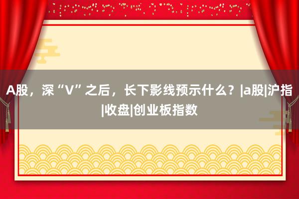 A股，深“V”之后，长下影线预示什么？|a股|沪指|收盘|创业板指数