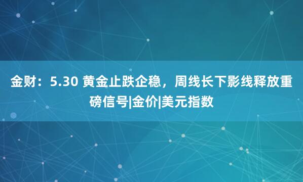 金财：5.30 黄金止跌企稳，周线长下影线释放重磅信号|金价|美元指数
