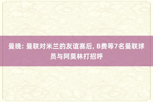 曼晚: 曼联对米兰的友谊赛后, B费等7名曼联球员与阿莫林打招呼