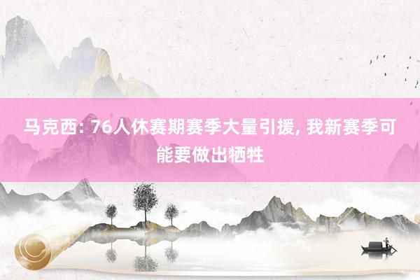 马克西: 76人休赛期赛季大量引援, 我新赛季可能要做出牺牲