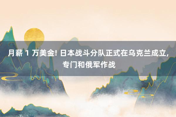 月薪 1 万美金! 日本战斗分队正式在乌克兰成立, 专门和俄军作战