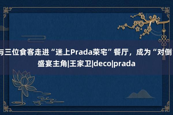 与三位食客走进“迷上Prada荣宅”餐厅，成为“对倒”盛宴主角|王家卫|deco|prada