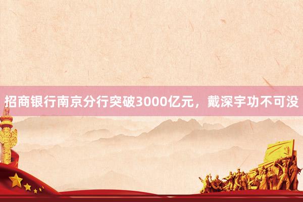 招商银行南京分行突破3000亿元，戴深宇功不可没