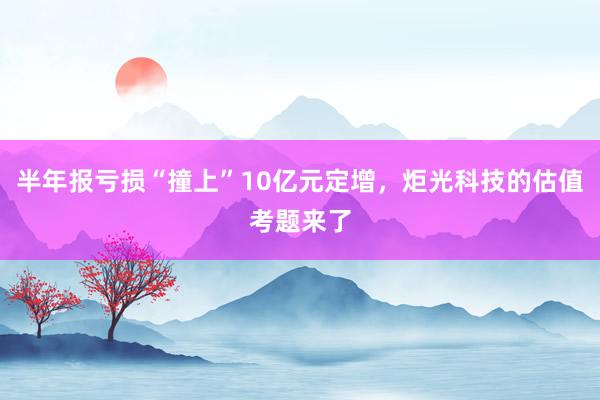 半年报亏损“撞上”10亿元定增，炬光科技的估值考题来了