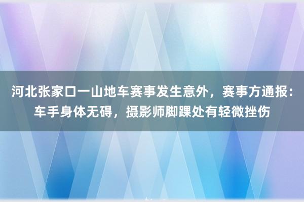 河北张家口一山地车赛事发生意外，赛事方通报：车手身体无碍，摄影师脚踝处有轻微挫伤