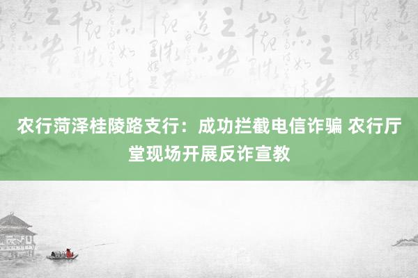 农行菏泽桂陵路支行：成功拦截电信诈骗 农行厅堂现场开展反诈宣教