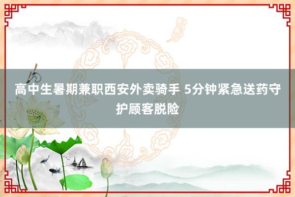 高中生暑期兼职西安外卖骑手 5分钟紧急送药守护顾客脱险