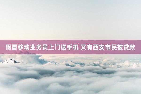 假冒移动业务员上门送手机 又有西安市民被贷款