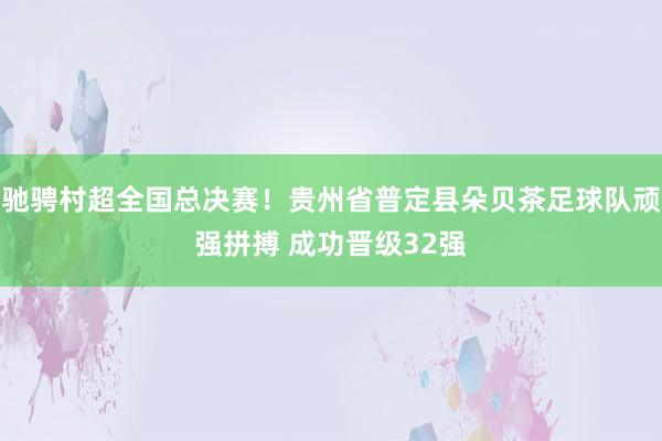 驰骋村超全国总决赛！贵州省普定县朵贝茶足球队顽强拼搏 成功晋级32强