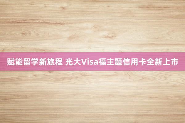 赋能留学新旅程 光大Visa福主题信用卡全新上市
