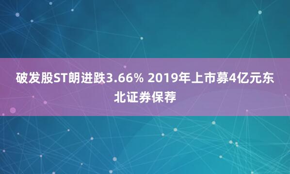 破发股ST朗进跌3.66% 2019年上市募4亿元东北证券保荐