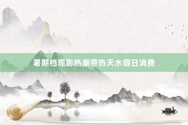暑期档观影热潮带热天水假日消费