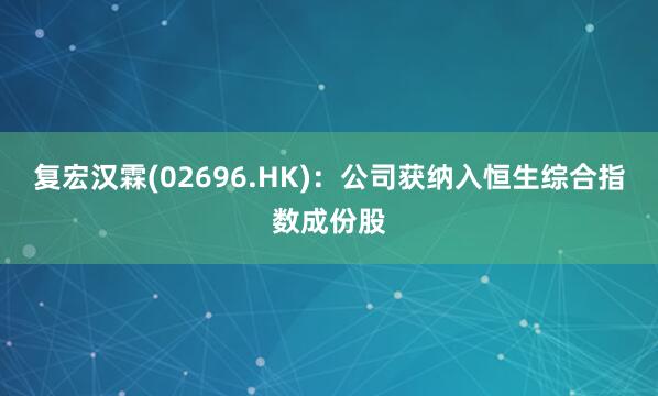 复宏汉霖(02696.HK)：公司获纳入恒生综合指数成份股