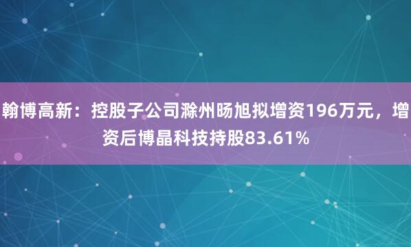 翰博高新：控股子公司滁州旸旭拟增资196万元，增资后博晶科技持股83.61%