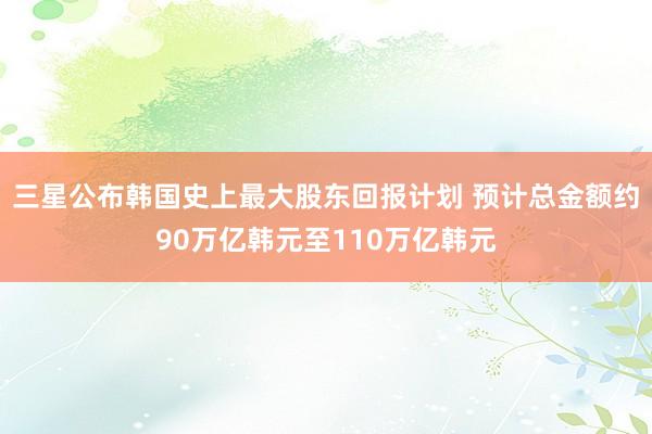 三星公布韩国史上最大股东回报计划 预计总金额约90万亿韩元至110万亿韩元