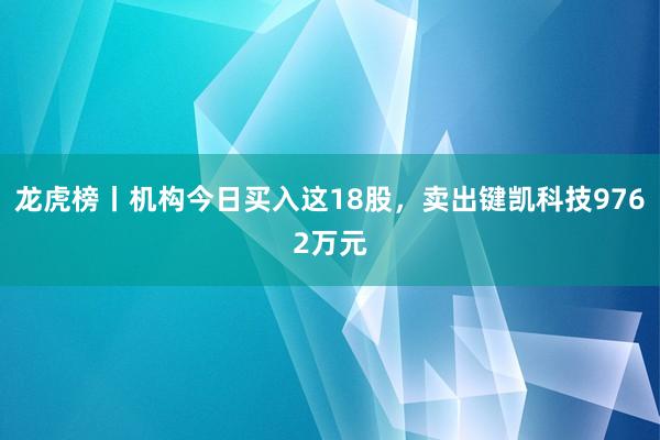 龙虎榜丨机构今日买入这18股，卖出键凯科技9762万元