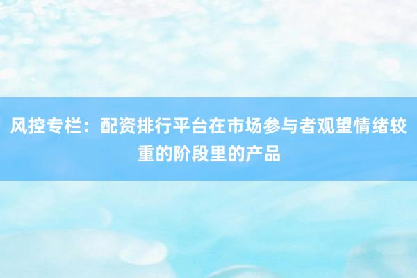 风控专栏：配资排行平台在市场参与者观望情绪较重的阶段里的产品