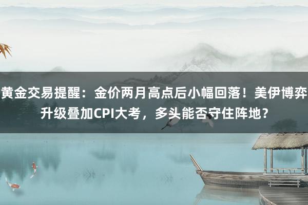 黄金交易提醒：金价两月高点后小幅回落！美伊博弈升级叠加CPI大考，多头能否守住阵地？
