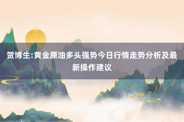 贺博生:黄金原油多头强势今日行情走势分析及最新操作建议