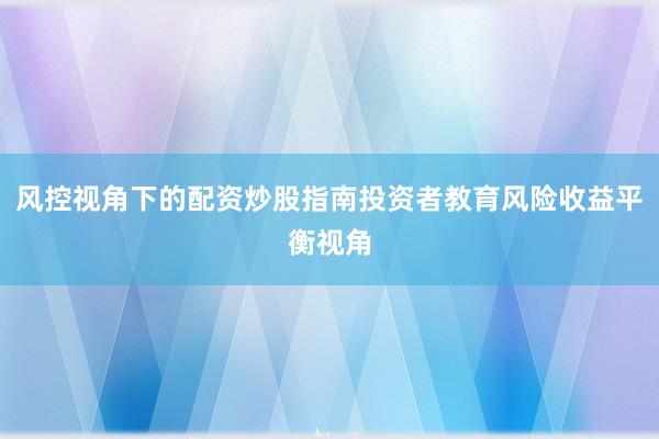 风控视角下的配资炒股指南投资者教育风险收益平衡视角