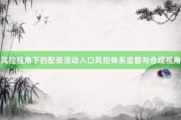 风控视角下的配资活动入口风控体系监管与合规视角