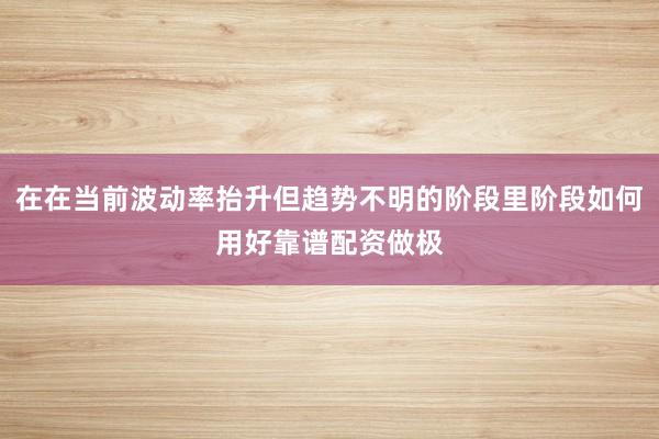 在在当前波动率抬升但趋势不明的阶段里阶段如何用好靠谱配资做极