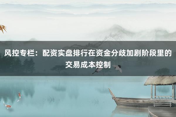风控专栏：配资实盘排行在资金分歧加剧阶段里的交易成本控制