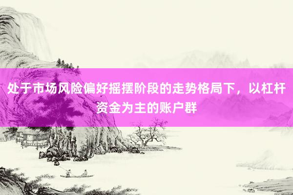 处于市场风险偏好摇摆阶段的走势格局下，以杠杆资金为主的账户群