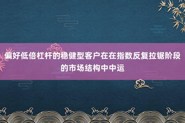 偏好低倍杠杆的稳健型客户在在指数反复拉锯阶段的市场结构中中运