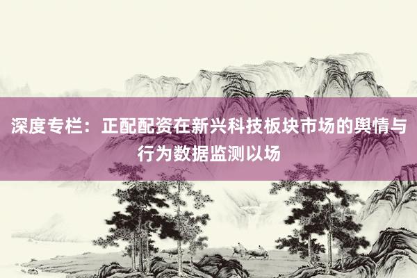 深度专栏：正配配资在新兴科技板块市场的舆情与行为数据监测以场