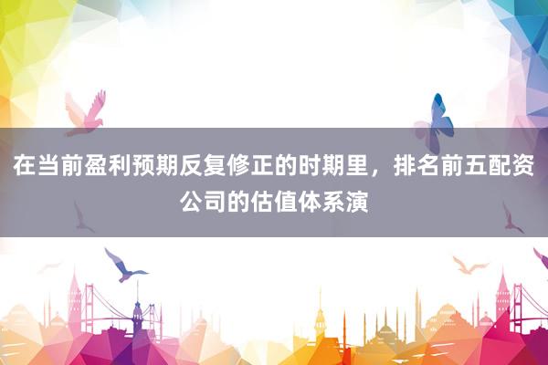 在当前盈利预期反复修正的时期里，排名前五配资公司的估值体系演