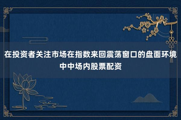 在投资者关注市场在指数来回震荡窗口的盘面环境中中场内股票配资