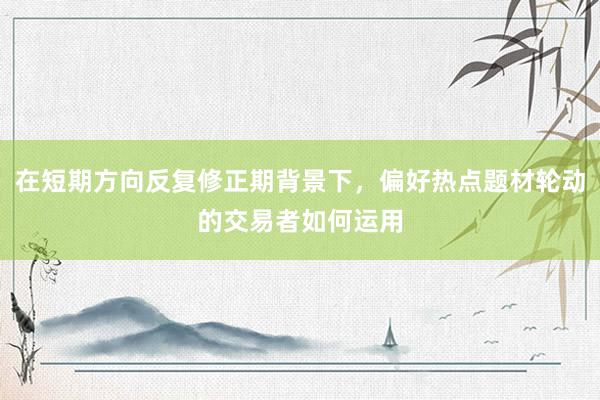 在短期方向反复修正期背景下，偏好热点题材轮动的交易者如何运用