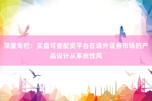 深度专栏：实盘可查配资平台在境外证券市场的产品设计从系统性风
