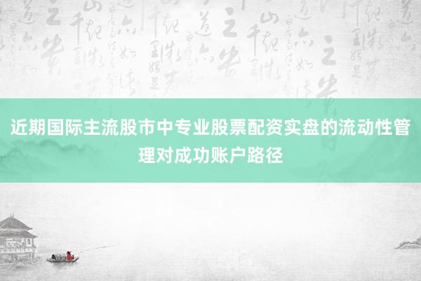 近期国际主流股市中专业股票配资实盘的流动性管理对成功账户路径