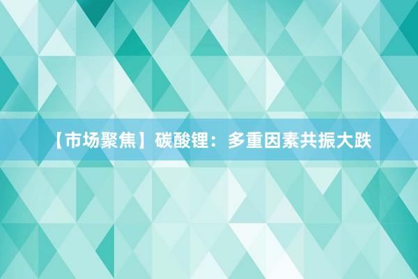 【市场聚焦】碳酸锂：多重因素共振大跌