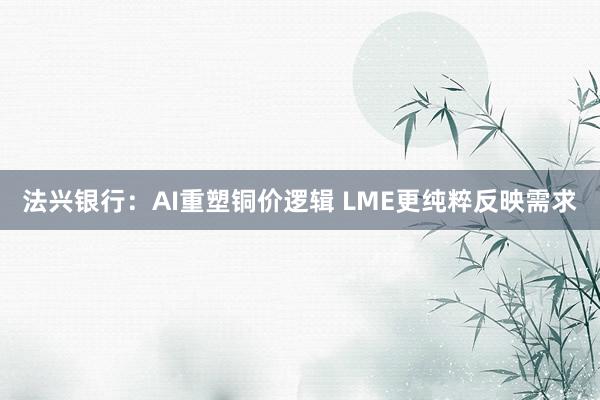 法兴银行：AI重塑铜价逻辑 LME更纯粹反映需求