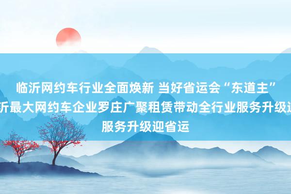 临沂网约车行业全面焕新 当好省运会“东道主”——临沂最大网约车企业罗庄广聚租赁带动全行业服务升级迎省运