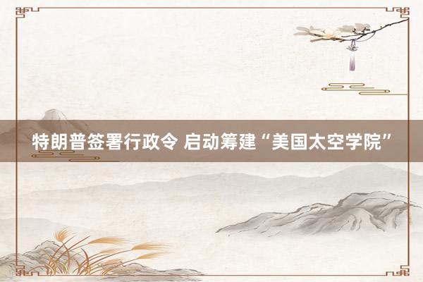 特朗普签署行政令 启动筹建“美国太空学院”