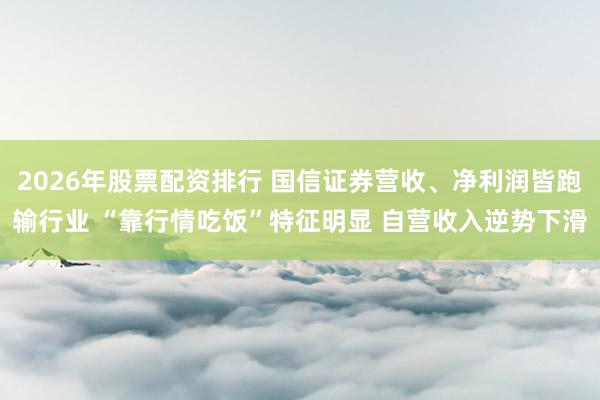 2026年股票配资排行 国信证券营收、净利润皆跑输行业 “靠行情吃饭”特征明显 自营收入逆势下滑