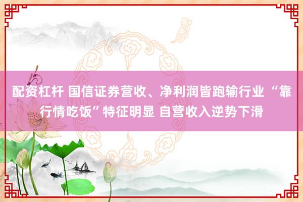 配资杠杆 国信证券营收、净利润皆跑输行业 “靠行情吃饭”特征明显 自营收入逆势下滑