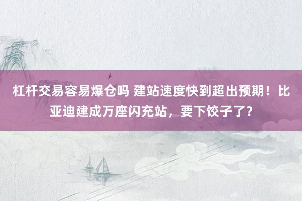 杠杆交易容易爆仓吗 建站速度快到超出预期！比亚迪建成万座闪充站，要下饺子了？