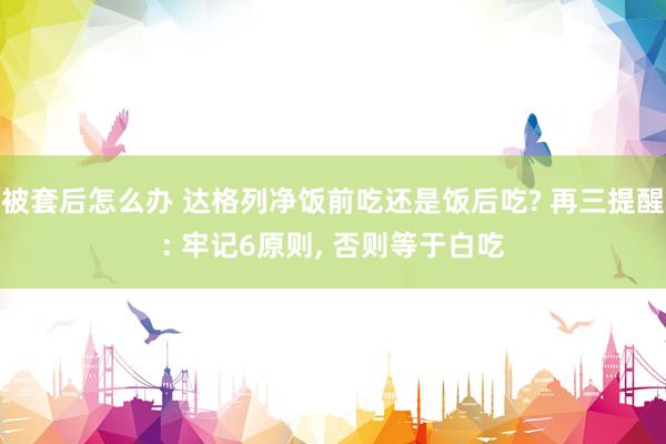 被套后怎么办 达格列净饭前吃还是饭后吃? 再三提醒: 牢记6原则, 否则等于白吃