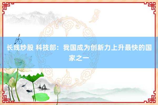 长线炒股 科技部：我国成为创新力上升最快的国家之一