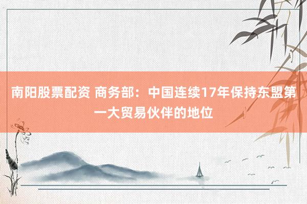 南阳股票配资 商务部：中国连续17年保持东盟第一大贸易伙伴的地位