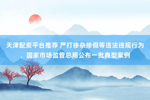 天津配资平台推荐 严打掺杂掺假等违法违规行为，国家市场监管总局公布一批典型案例