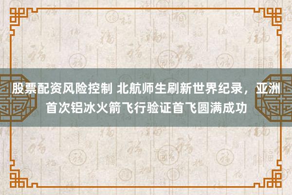 股票配资风险控制 北航师生刷新世界纪录，亚洲首次铝冰火箭飞行验证首飞圆满成功