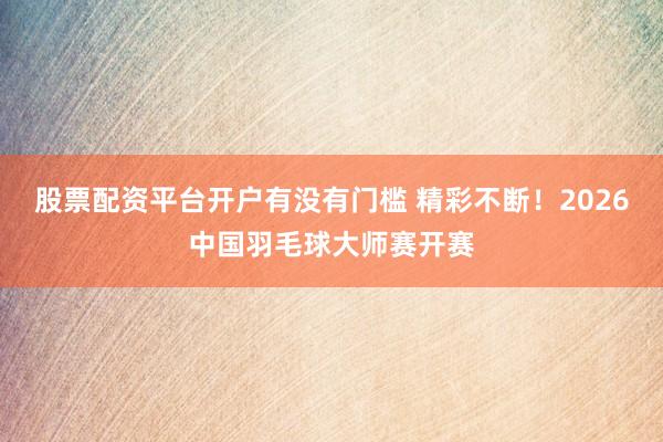 股票配资平台开户有没有门槛 精彩不断！2026中国羽毛球大师赛开赛