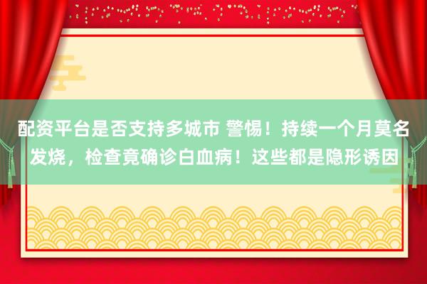 配资平台是否支持多城市 警惕！持续一个月莫名发烧，检查竟确诊白血病！这些都是隐形诱因