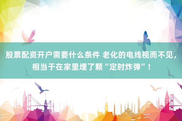 股票配资开户需要什么条件 老化的电线视而不见，相当于在家里埋了颗“定时炸弹”！